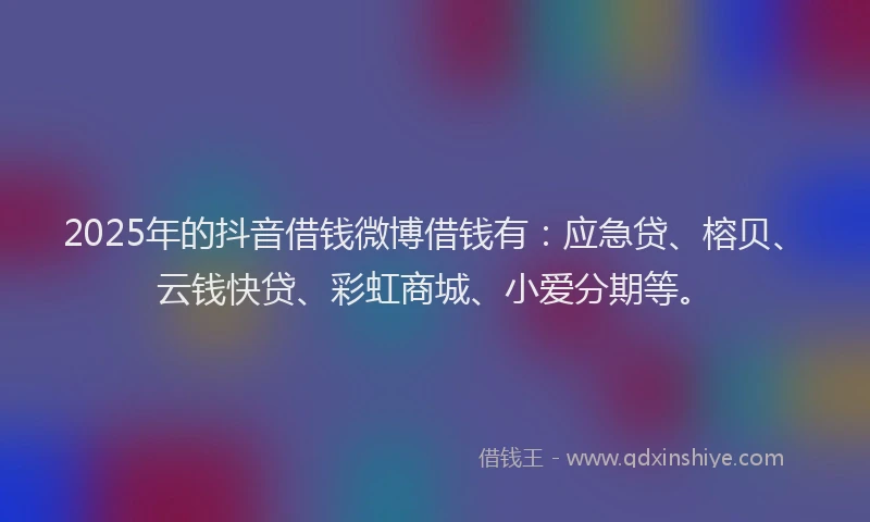 2025年的抖音借钱微博借钱有：应急贷、榕贝、云钱快贷、彩虹商城、小爱分期等。