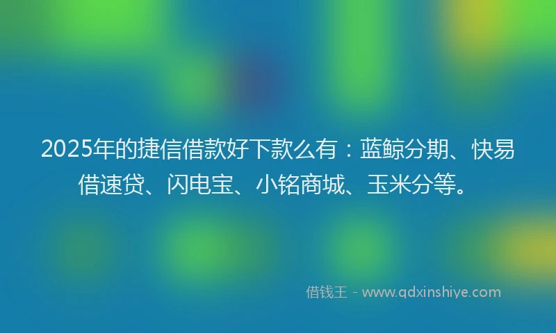 2025年的捷信借款好下款么有：蓝鲸分期、快易借速贷、闪电宝、小铭商城、玉米分等。