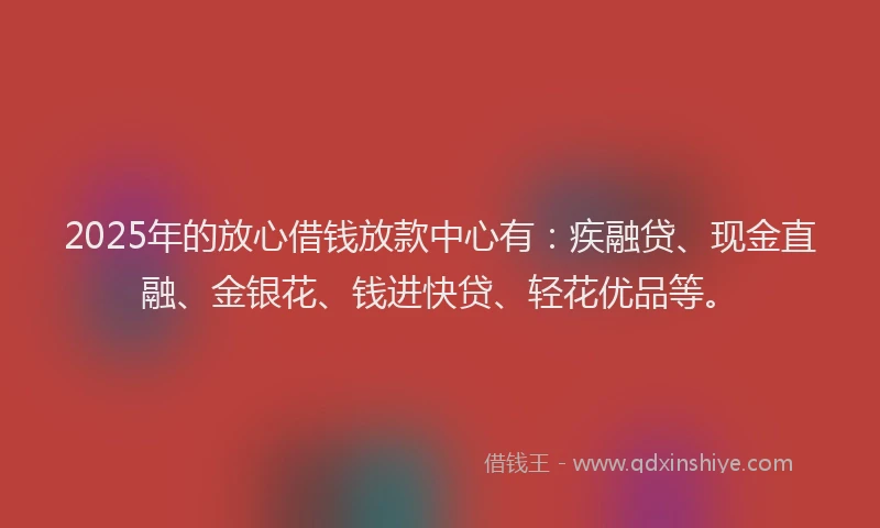 2025年的放心借钱放款中心有：疾融贷、现金直融、金银花、钱进快贷、轻花优品等。