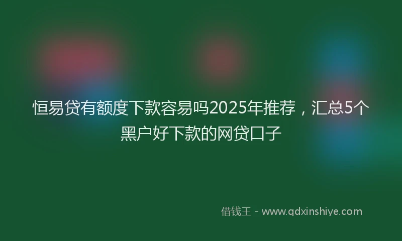 恒易贷有额度下款容易吗2025年推荐，汇总5个黑户好下款的网贷口子