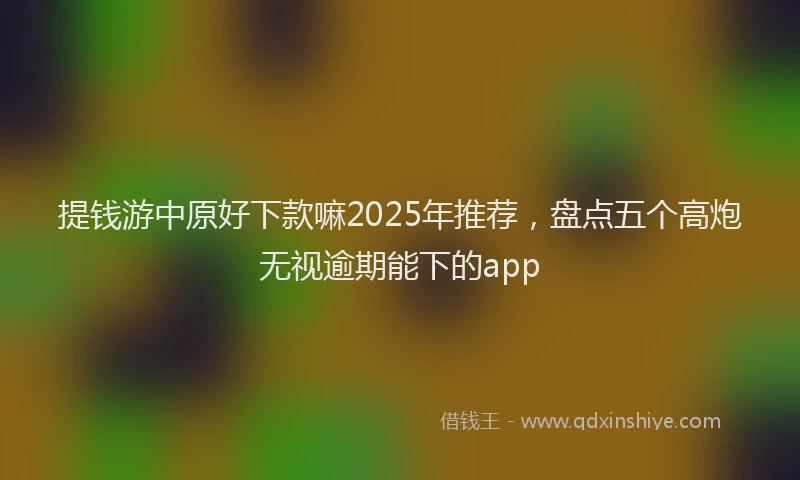 提钱游中原好下款嘛2025年推荐，盘点五个高炮无视逾期能下的app