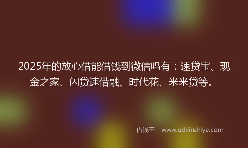 2025年的放心借能借钱到微信吗有：速贷宝、现金之家、闪贷速借融、时代花、米米贷等。