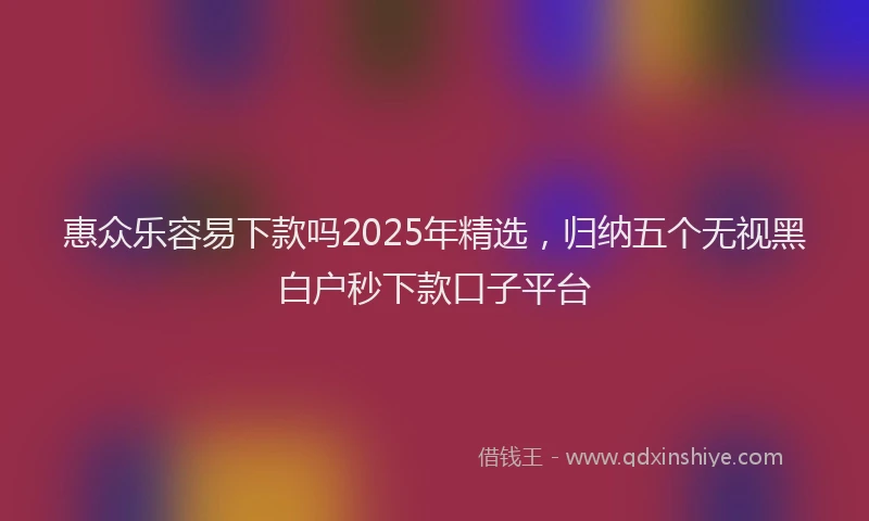 惠众乐容易下款吗2025年精选，归纳五个无视黑白户秒下款口子平台