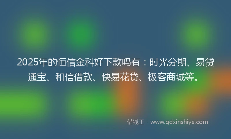 2025年的恒信金科好下款吗有：时光分期、易贷通宝、和信借款、快易花贷、极客商城等。