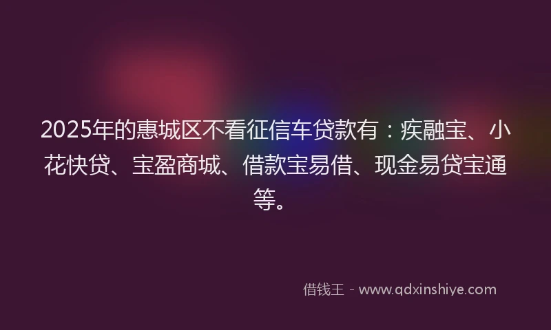 2025年的惠城区不看征信车贷款有：疾融宝、小花快贷、宝盈商城、借款宝易借、现金易贷宝通等。