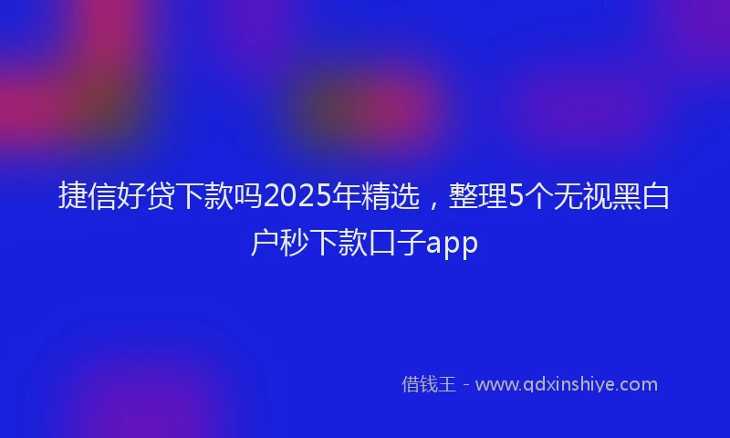 捷信好贷下款吗2025年精选，整理5个无视黑白户秒下款口子app