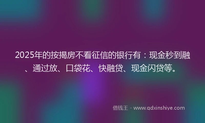 2025年的按揭房不看征信的银行有：现金秒到融、通过放、口袋花、快融贷、现金闪贷等。