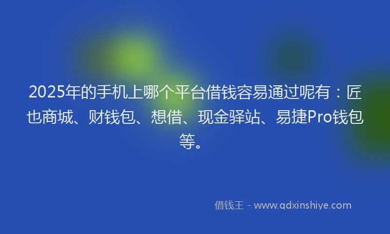 2025年的手机上哪个平台借钱容易通过呢有：匠也商城、财钱包、想借、现金驿站、易捷Pro钱包等。