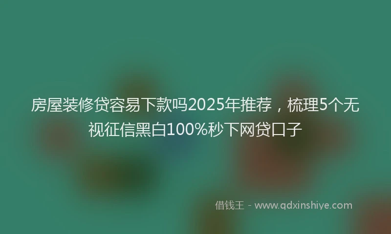 房屋装修贷容易下款吗2025年推荐，梳理5个无视征信黑白100%秒下网贷口子
