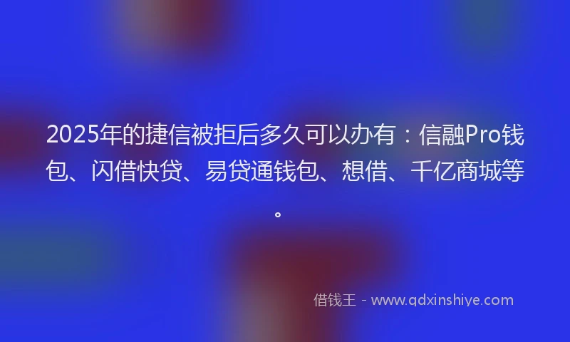 2025年的捷信被拒后多久可以办有：信融Pro钱包、闪借快贷、易贷通钱包、想借、千亿商城等。