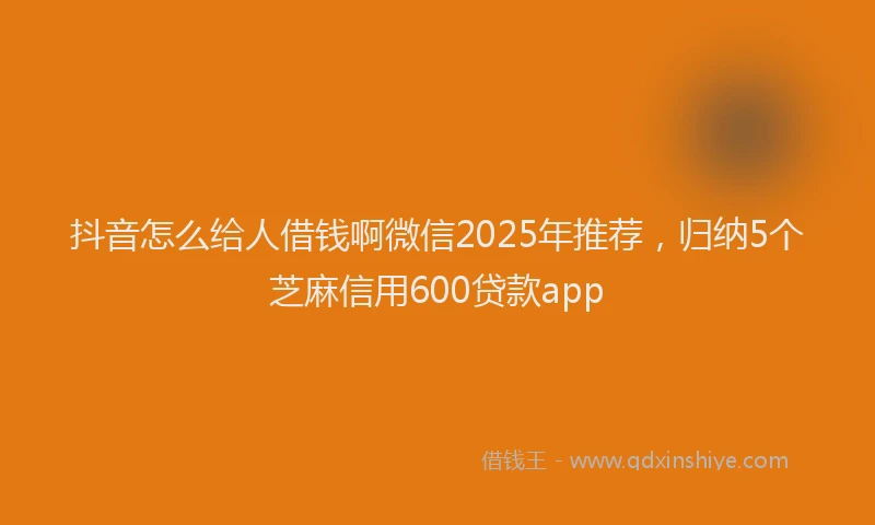 抖音怎么给人借钱啊微信2025年推荐，归纳5个芝麻信用600贷款app