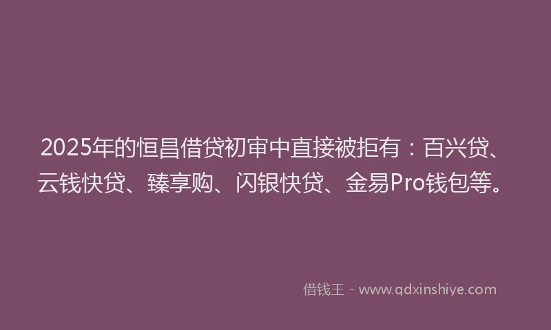 2025年的恒昌借贷初审中直接被拒有：百兴贷、云钱快贷、臻享购、闪银快贷、金易Pro钱包等。