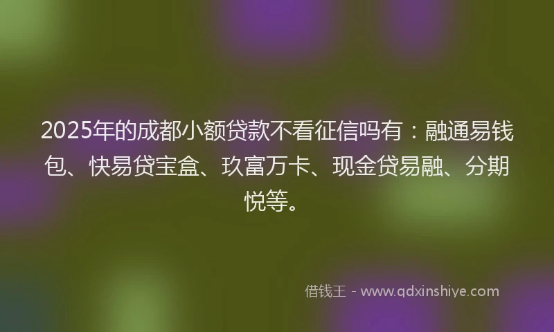 2025年的成都小额贷款不看征信吗有：融通易钱包、快易贷宝盒、玖富万卡、现金贷易融、分期悦等。
