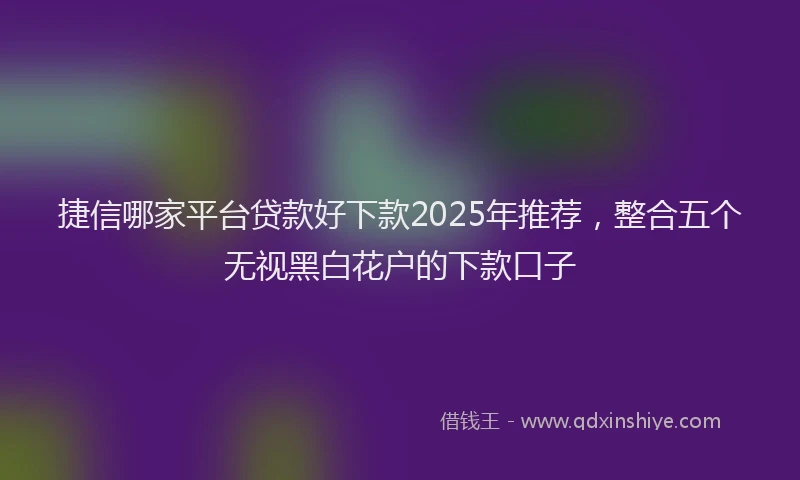 捷信哪家平台贷款好下款2025年推荐，整合五个无视黑白花户的下款口子