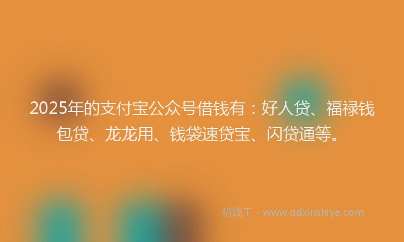 2025年的支付宝公众号借钱有：好人贷、福禄钱包贷、龙龙用、钱袋速贷宝、闪贷通等。