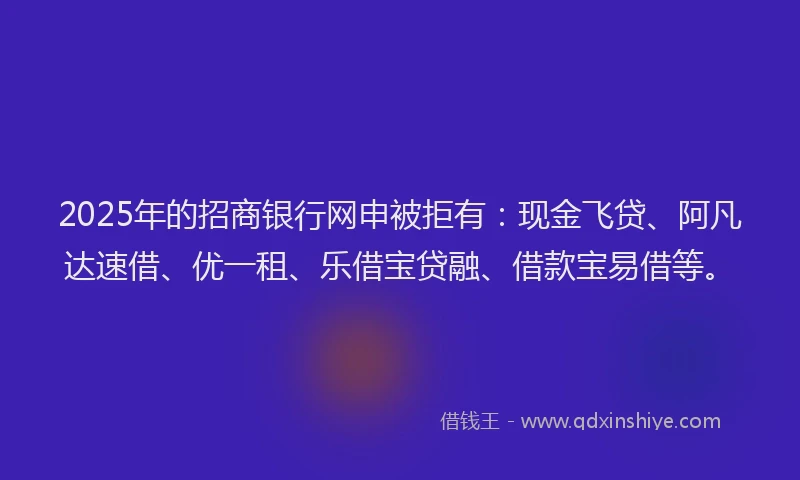 2025年的招商银行网申被拒有：现金飞贷、阿凡达速借、优一租、乐借宝贷融、借款宝易借等。