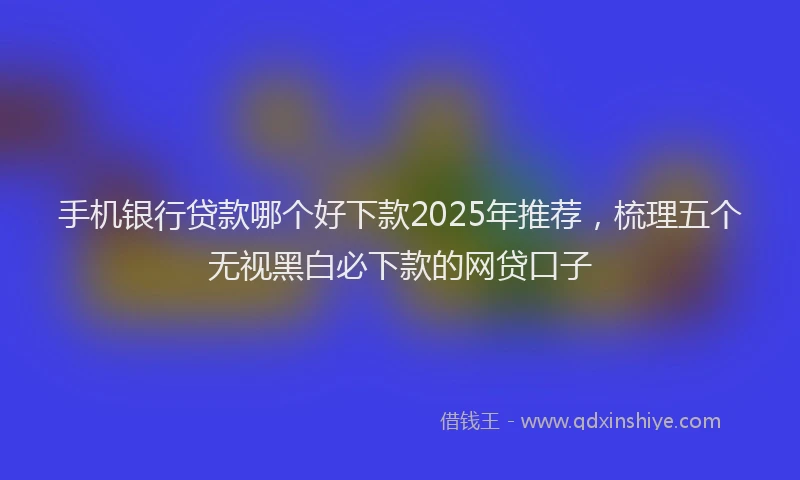 手机银行贷款哪个好下款2025年推荐，梳理五个无视黑白必下款的网贷口子