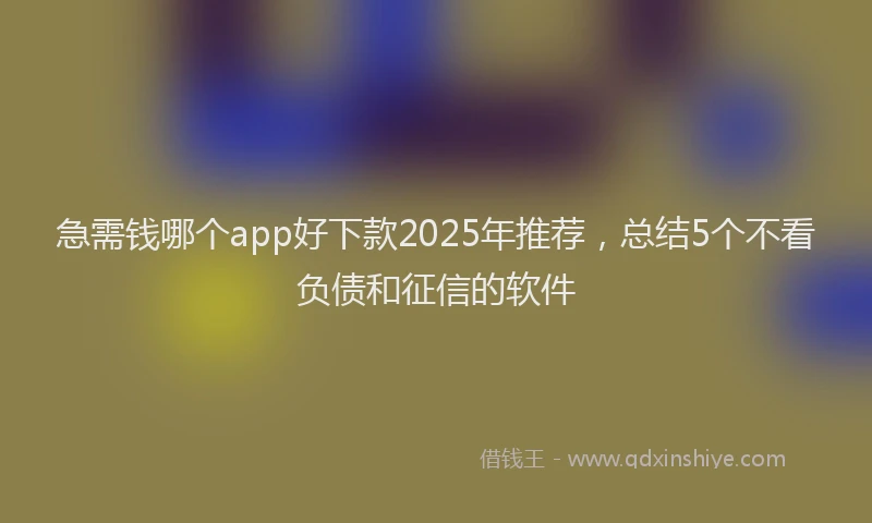 急需钱哪个app好下款2025年推荐，总结5个不看负债和征信的软件