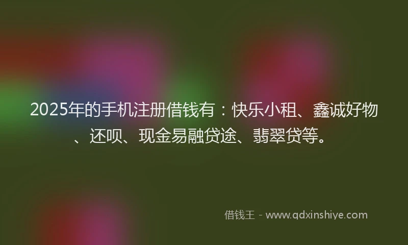 2025年的手机注册借钱有：快乐小租、鑫诚好物、还呗、现金易融贷途、翡翠贷等。