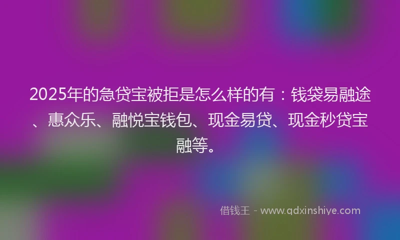 2025年的急贷宝被拒是怎么样的有：钱袋易融途、惠众乐、融悦宝钱包、现金易贷、现金秒贷宝融等。