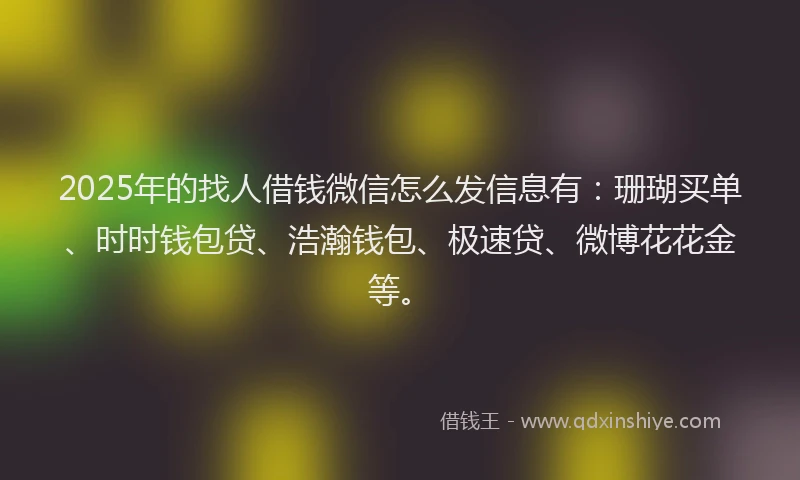 2025年的找人借钱微信怎么发信息有：珊瑚买单、时时钱包贷、浩瀚钱包、极速贷、微博花花金等。