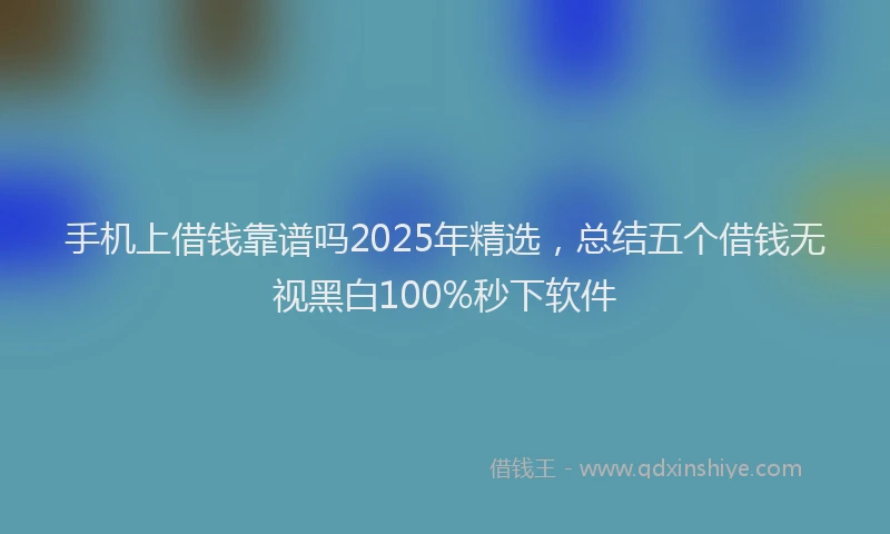 手机上借钱靠谱吗2025年精选，总结五个借钱无视黑白100%秒下软件