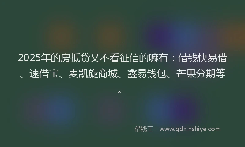 2025年的房抵贷又不看征信的嘛有：借钱快易借、速借宝、麦凯旋商城、鑫易钱包、芒果分期等。