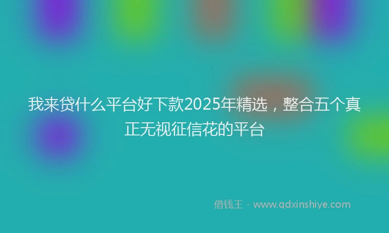 我来贷什么平台好下款2025年精选，整合五个真正无视征信花的平台