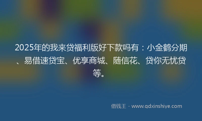 2025年的我来贷福利版好下款吗有：小金鹤分期、易借速贷宝、优享商城、随信花、贷你无忧贷等。