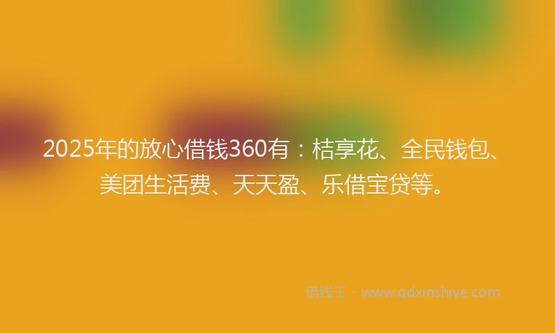 2025年的放心借钱360有：桔享花、全民钱包、美团生活费、天天盈、乐借宝贷等。