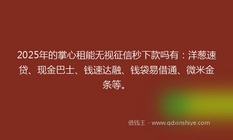 2025年的掌心租能无视征信秒下款吗有：洋葱速贷、现金巴士、钱速达融、钱袋易借通、微米金条等。