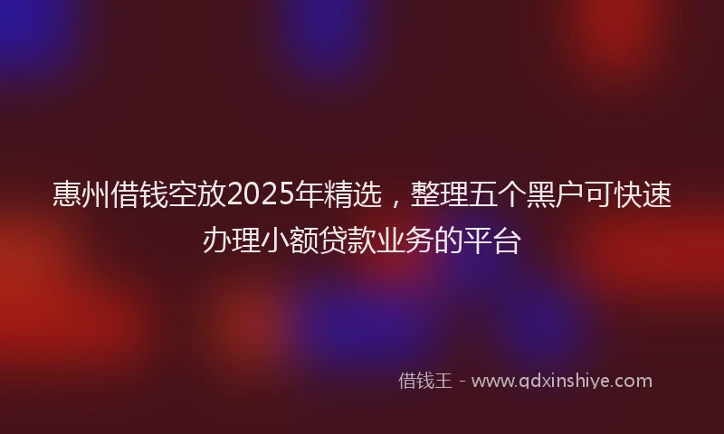 惠州借钱空放2025年精选，整理五个黑户可快速办理小额贷款业务的平台