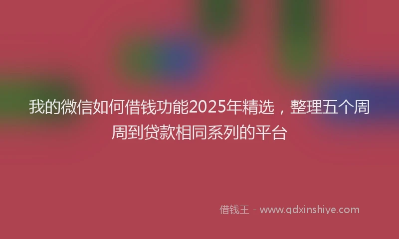我的微信如何借钱功能2025年精选，整理五个周周到贷款相同系列的平台