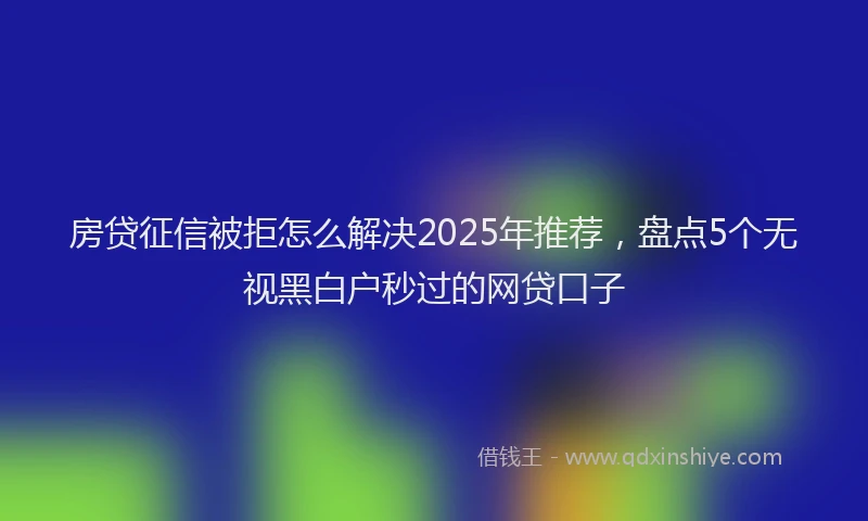 房贷征信被拒怎么解决2025年推荐，盘点5个无视黑白户秒过的网贷口子