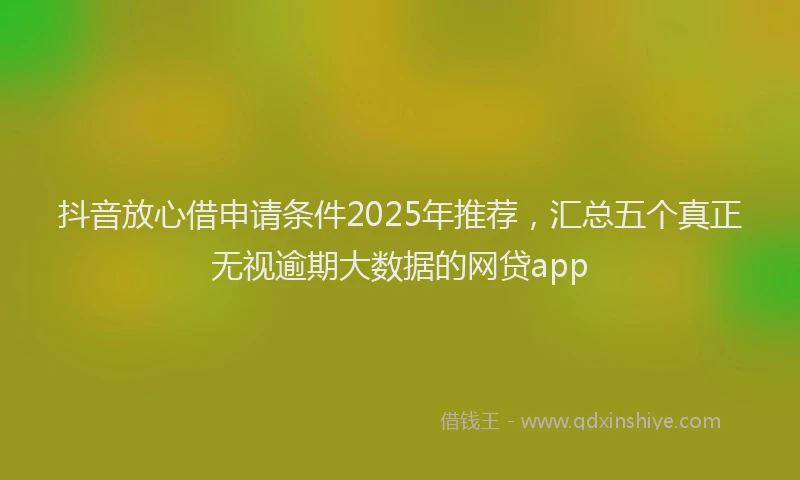 抖音放心借申请条件2025年推荐，汇总五个真正无视逾期大数据的网贷app