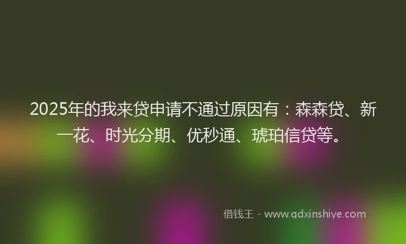 2025年的我来贷申请不通过原因有：森森贷、新一花、时光分期、优秒通、琥珀信贷等。