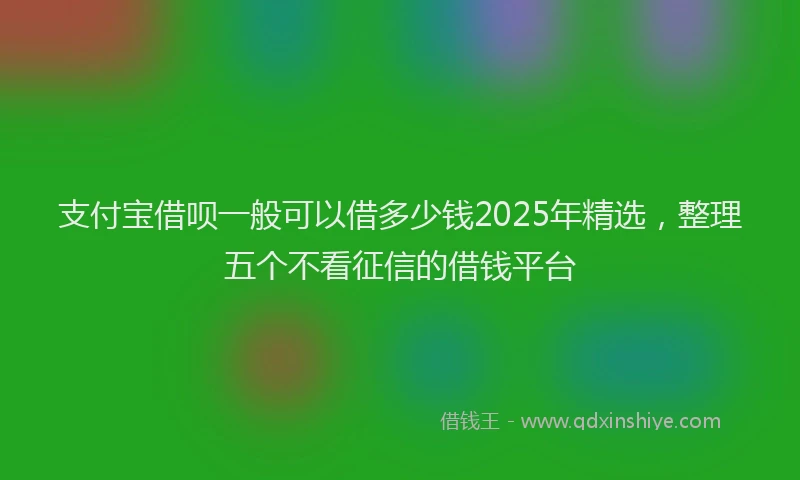 支付宝借呗一般可以借多少钱2025年精选，整理五个不看征信的借钱平台