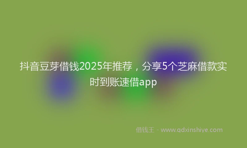 抖音豆芽借钱2025年推荐，分享5个芝麻借款实时到账速借app