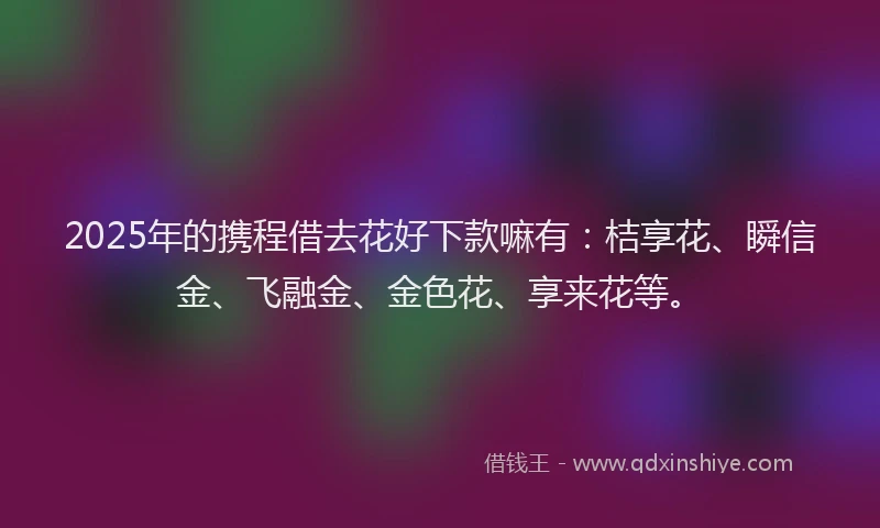 2025年的携程借去花好下款嘛有：桔享花、瞬信金、飞融金、金色花、享来花等。