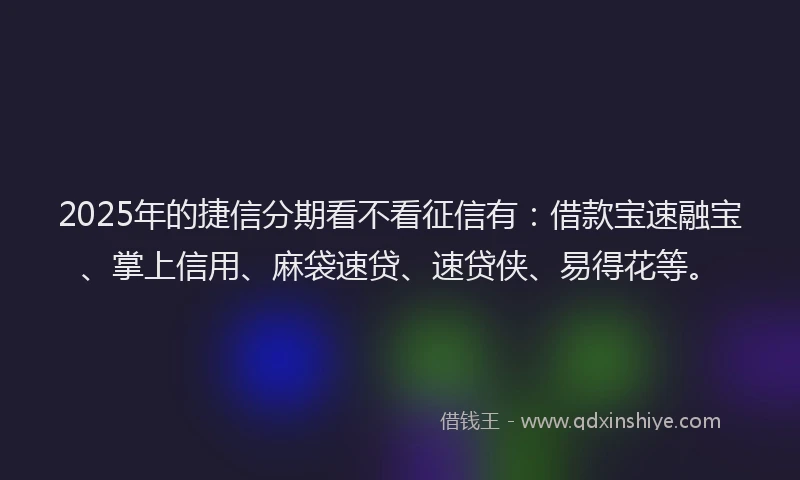 2025年的捷信分期看不看征信有：借款宝速融宝、掌上信用、麻袋速贷、速贷侠、易得花等。