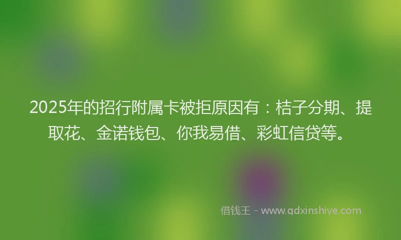 2025年的招行附属卡被拒原因有：桔子分期、提取花、金诺钱包、你我易借、彩虹信贷等。