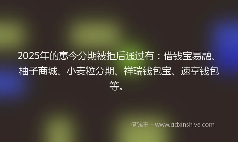 2025年的惠今分期被拒后通过有：借钱宝易融、柚子商城、小麦粒分期、祥瑞钱包宝、速享钱包等。