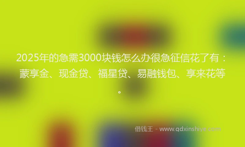 2025年的急需3000块钱怎么办很急征信花了有：蒙享金、现金贷、福星贷、易融钱包、享来花等。
