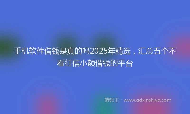 手机软件借钱是真的吗2025年精选，汇总五个不看征信小额借钱的平台