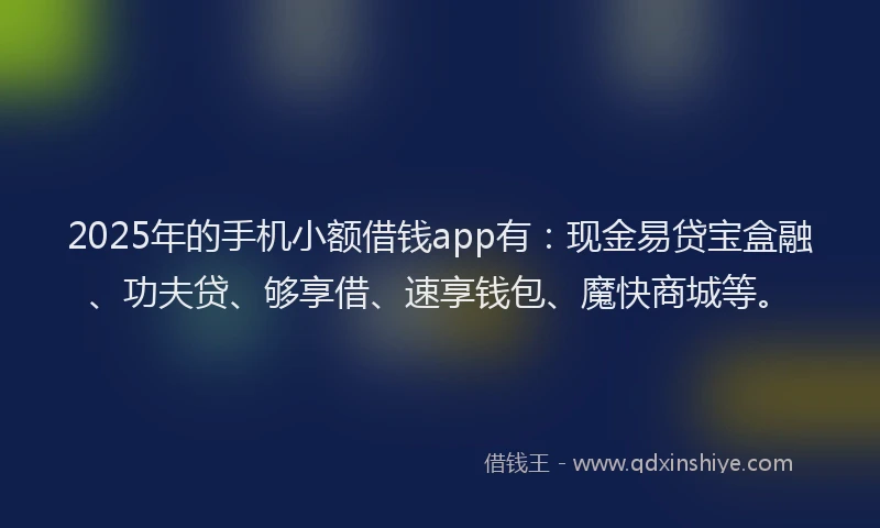 2025年的手机小额借钱app有：现金易贷宝盒融、功夫贷、够享借、速享钱包、魔快商城等。