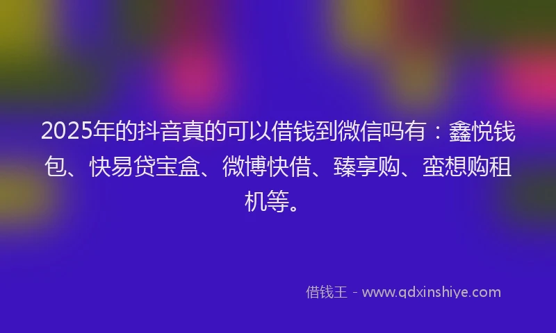 2025年的抖音真的可以借钱到微信吗有：鑫悦钱包、快易贷宝盒、微博快借、臻享购、蛮想购租机等。
