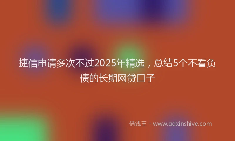 捷信申请多次不过2025年精选，总结5个不看负债的长期网贷口子