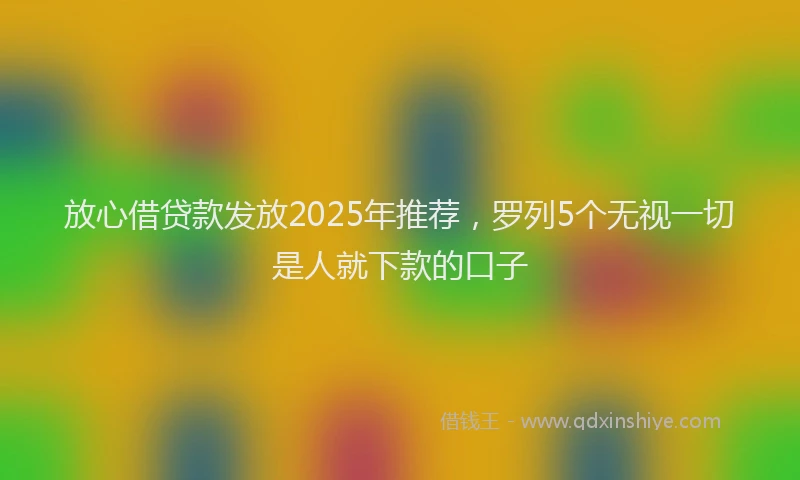 放心借贷款发放2025年推荐，罗列5个无视一切是人就下款的口子