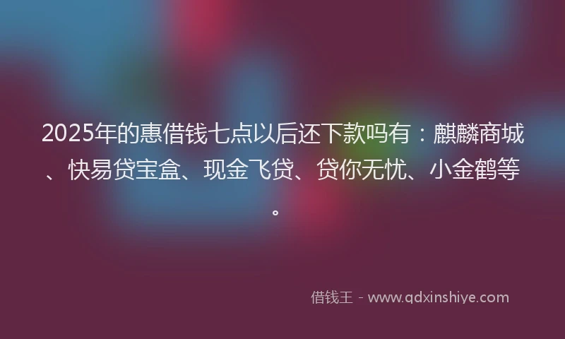 2025年的惠借钱七点以后还下款吗有：麒麟商城、快易贷宝盒、现金飞贷、贷你无忧、小金鹤等。