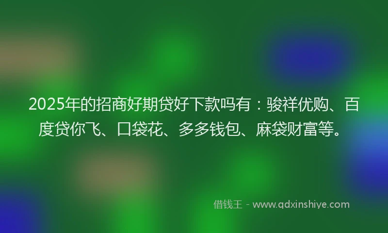 2025年的招商好期贷好下款吗有：骏祥优购、百度贷你飞、口袋花、多多钱包、麻袋财富等。